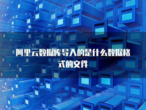 阿里云数据库导入的是什么数据格式的文件
