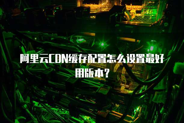 阿里云CDN缓存配置怎么设置最好用版本？