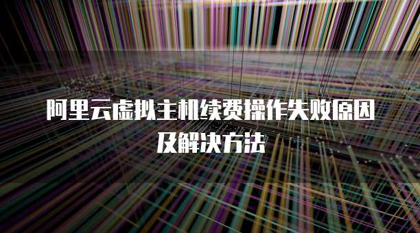 阿里云虚拟主机续费操作失败原因及解决方法