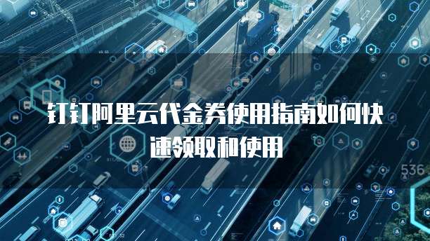 钉钉阿里云代金券使用指南如何快速领取和使用