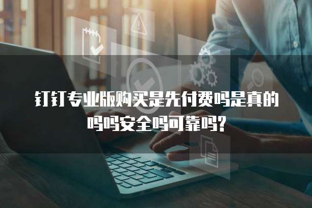 钉钉专业版购买是先付费吗是真的吗吗安全吗可靠吗?
