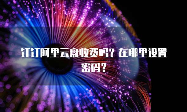钉钉阿里云盘收费吗?在哪里设置密码?