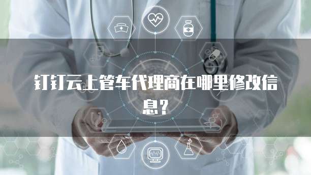 钉钉云上管车代理商在哪里修改信息？