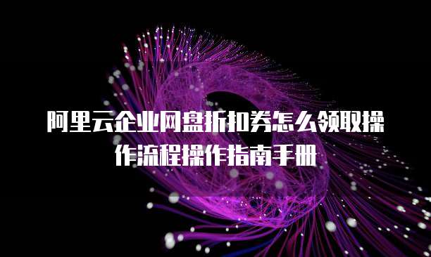 阿里云企业网盘折扣券怎么领取操作流程操作指南手册
