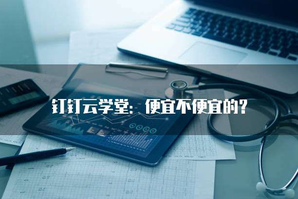 钉钉云学堂：便宜不便宜的？