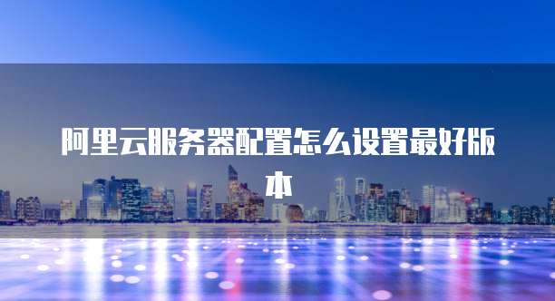 阿里云服务器配置怎么设置最好版本