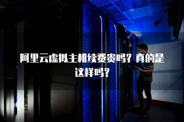 阿里云虚拟主机续费贵吗？真的是这样吗？