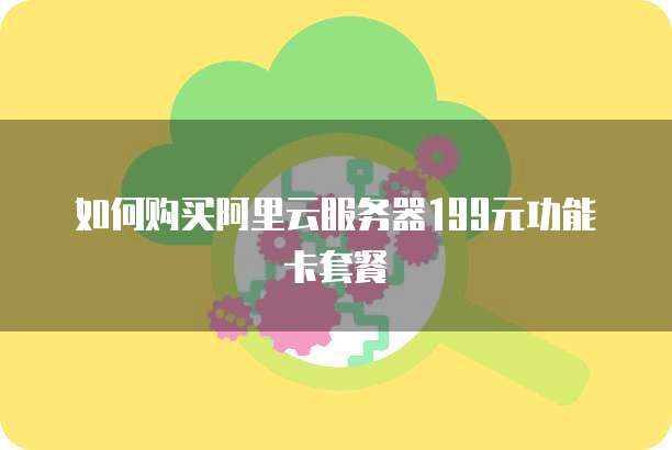 如何购买阿里云服务器199元功能卡套餐