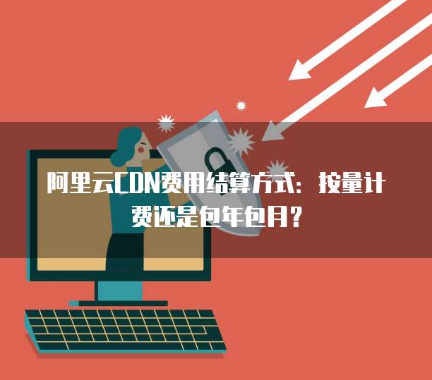 阿里云CDN费用结算方式：按量计费还是包年包月？