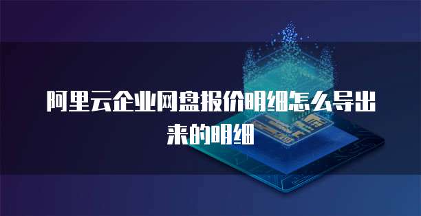 阿里云企业网盘报价明细怎么导出来的明细