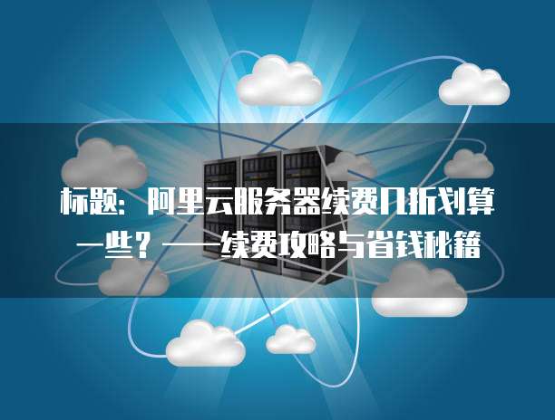 标题:阿里云服务器续费几折划算一些?——续费攻略与省钱秘籍
