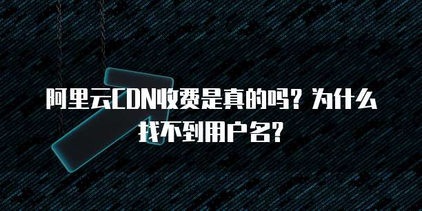 阿里云CDN收费是真的吗?为什么找不到用户名?