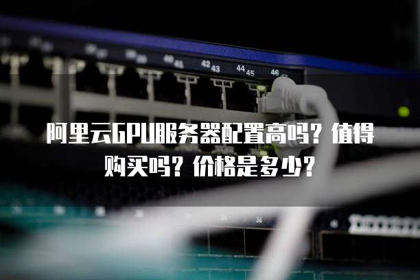 阿里云GPU服务器配置高吗?值得购买吗?价格是多少?