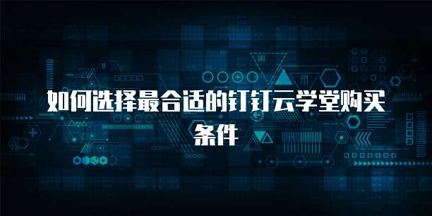 如何选择最合适的钉钉云学堂购买条件