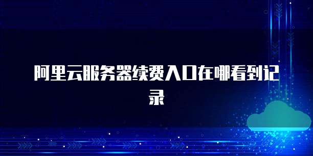 阿里云服务器续费入口在哪看到记录