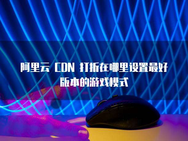 阿里云 CDN 打折在哪里设置最好版本的游戏模式