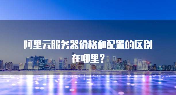 阿里云服务器价格和配置的区别在哪里?