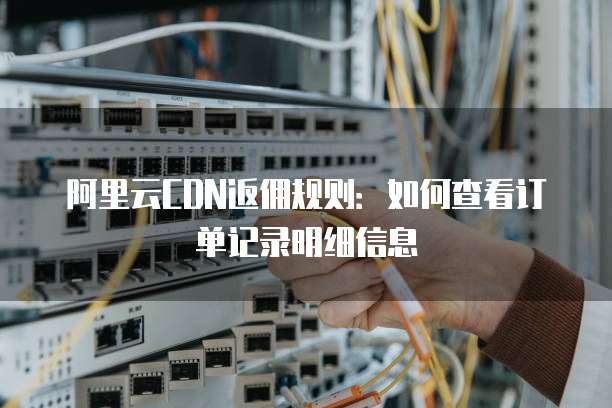 阿里云CDN返佣规则:如何查看订单记录明细信息