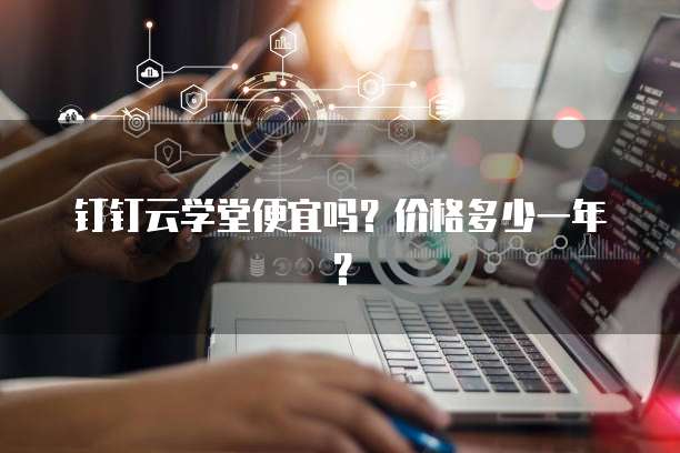 钉钉云学堂便宜吗？价格多少一年？