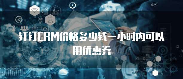 钉钉CRM价格多少钱一小时内可以用优惠券