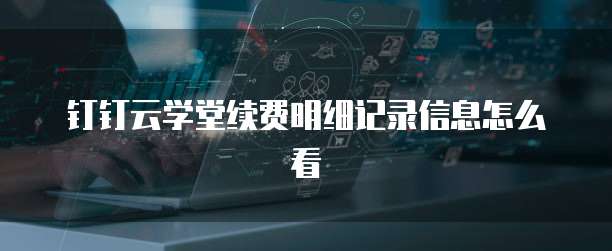 钉钉云学堂续费明细记录信息怎么看