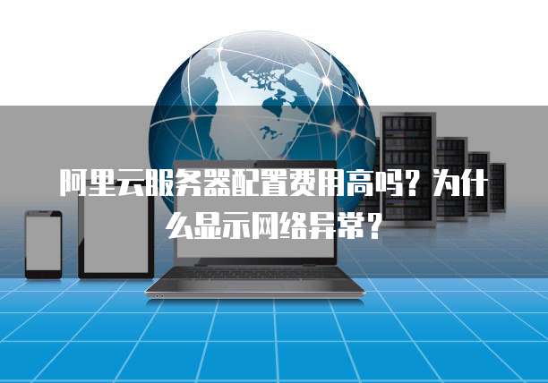 阿里云服务器配置费用高吗?为什么显示网络异常?