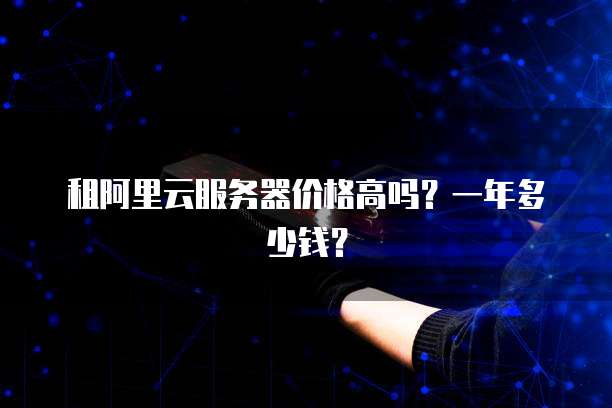 租阿里云服务器价格高吗?一年多少钱?