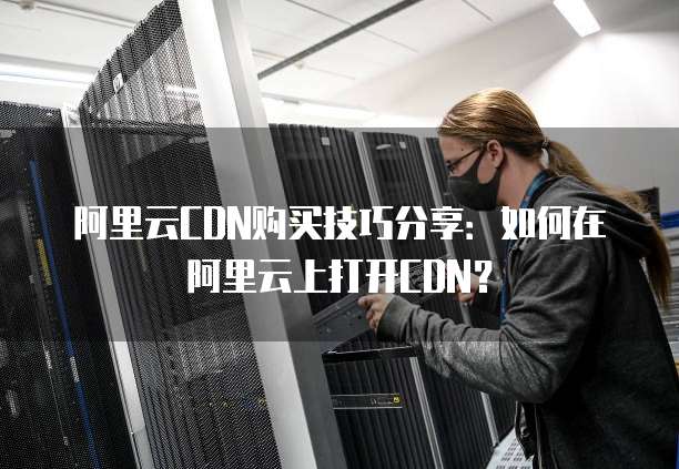阿里云CDN购买技巧分享:如何在阿里云上打开CDN?