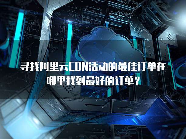 寻找阿里云CDN活动的最佳订单在哪里找到最好的订单?