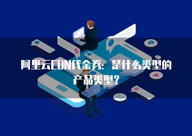 阿里云CDN代金券:是什么类型的产品类型?