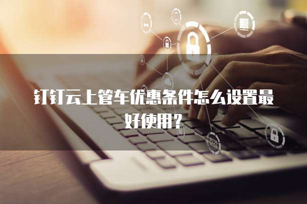钉钉云上管车优惠条件怎么设置最好使用?