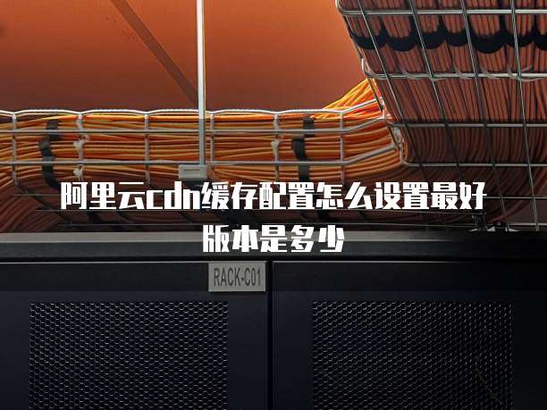 阿里云cdn缓存配置怎么设置最好版本是多少