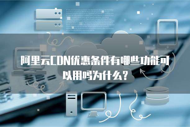 阿里云CDN优惠条件有哪些功能可以用吗为什么?
