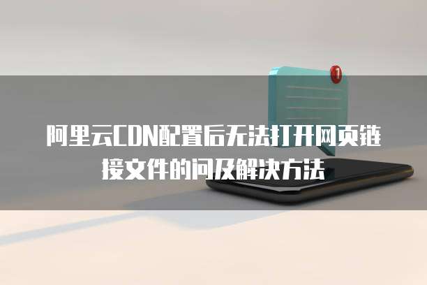 阿里云CDN配置后无法打开网页链接文件的问及解决方法