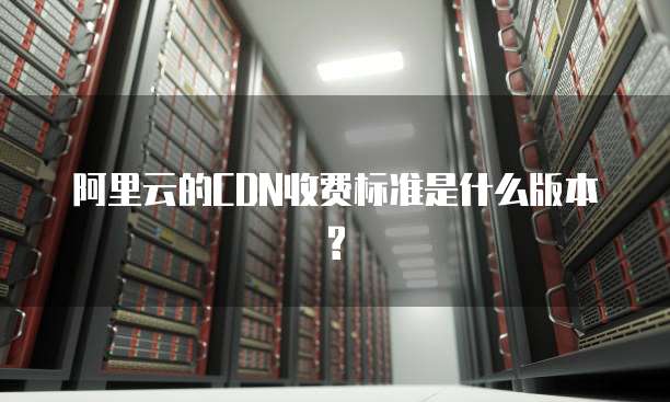 阿里云的CDN收费标准是什么版本?