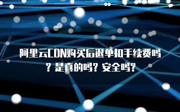 阿里云CDN购买后退单扣手续费吗？是真的吗？安全吗？