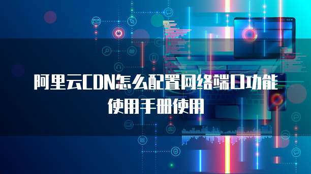 阿里云CDN怎么配置网络端口功能使用手册使用