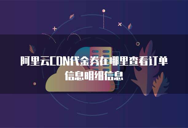阿里云CDN代金券在哪里查看订单信息明细信息