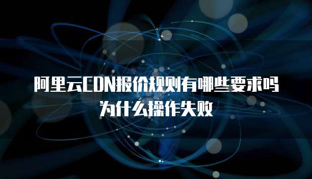 阿里云CDN报价规则有哪些要求吗为什么操作失败