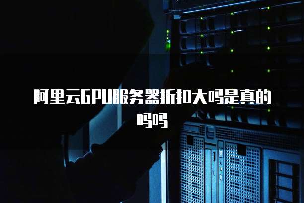 阿里云GPU服务器折扣大吗是真的吗吗