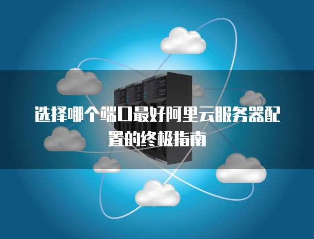 选择哪个端口最好阿里云服务器配置的终极指南