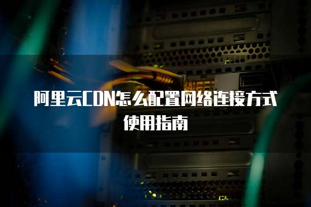 阿里云CDN怎么配置网络连接方式使用指南