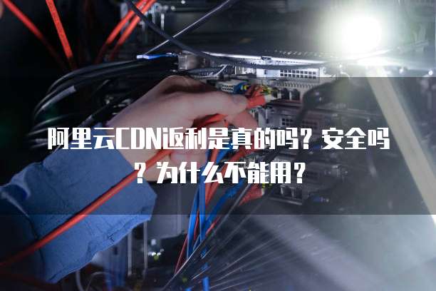 阿里云CDN返利是真的吗？安全吗？为什么不能用？