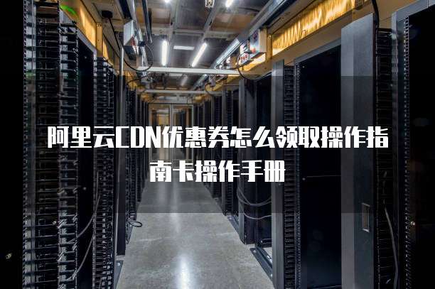 阿里云CDN优惠券怎么领取操作指南卡操作手册