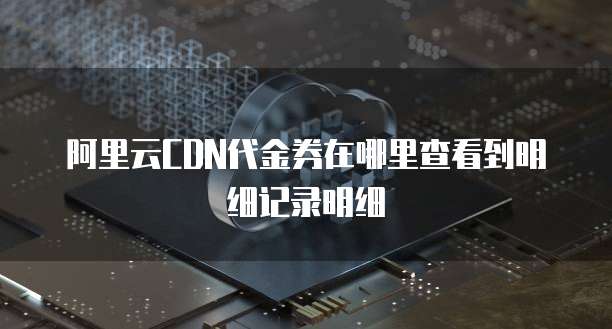 阿里云CDN代金券在哪里查看到明细记录明细