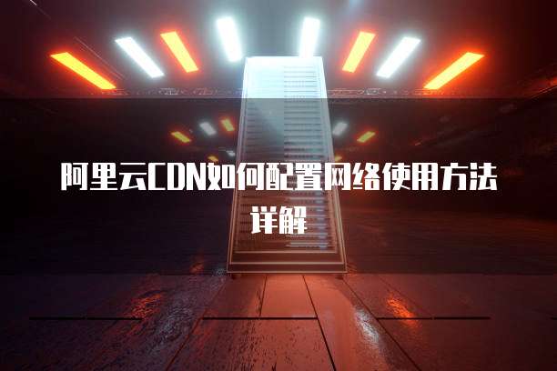 阿里云CDN如何配置网络使用方法详解
