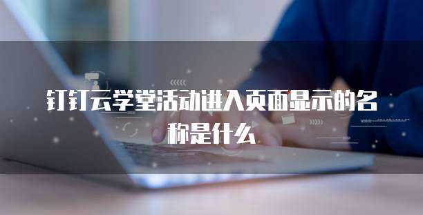 钉钉云学堂活动进入页面显示的名称是什么