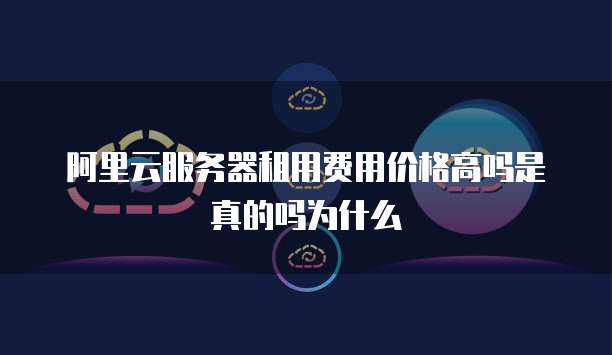 阿里云服务器租用费用价格高吗是真的吗为什么
