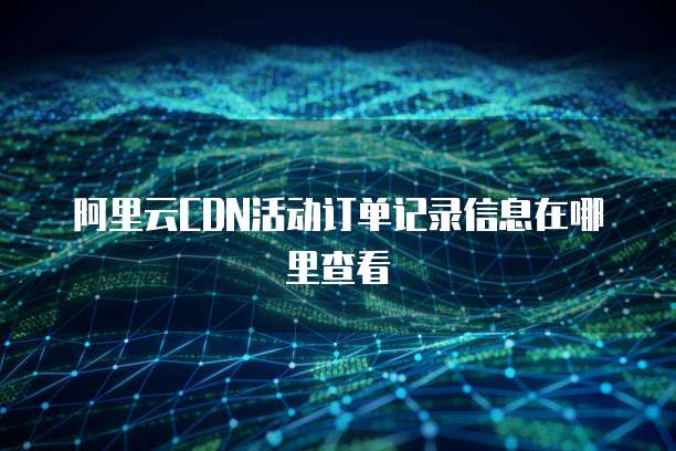 阿里云CDN活动订单记录信息在哪里查看