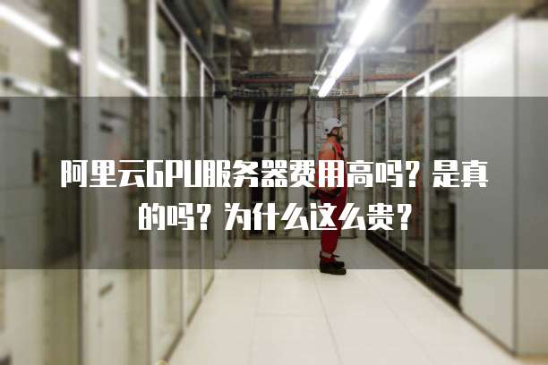 阿里云GPU服务器费用高吗?是真的吗?为什么这么贵?